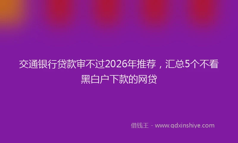 交通银行贷款审不过2026年推荐，汇总5个不看黑白户下款的网贷