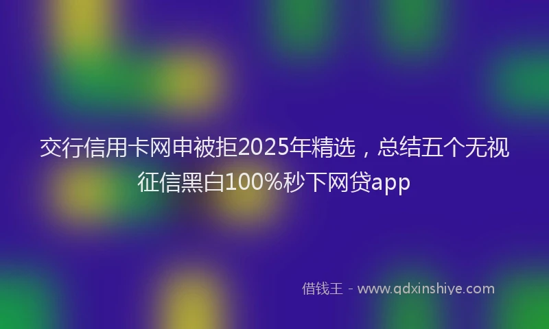交行信用卡网申被拒2025年精选，总结五个无视征信黑白100%秒下网贷app
