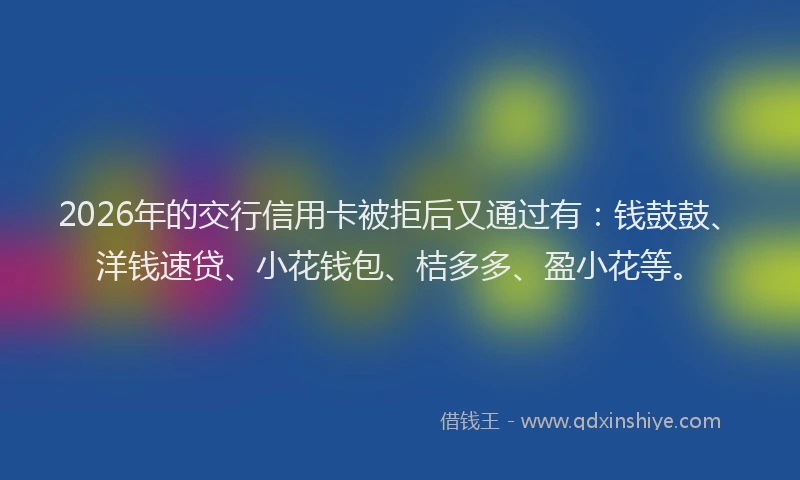 2026年的交行信用卡被拒后又通过有：钱鼓鼓、洋钱速贷、小花钱包、桔多多、盈小花等。