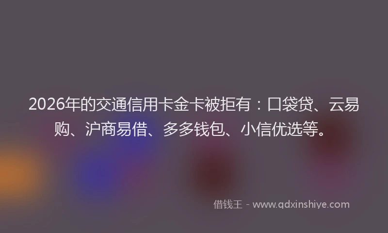 2026年的交通信用卡金卡被拒有：口袋贷、云易购、沪商易借、多多钱包、小信优选等。
