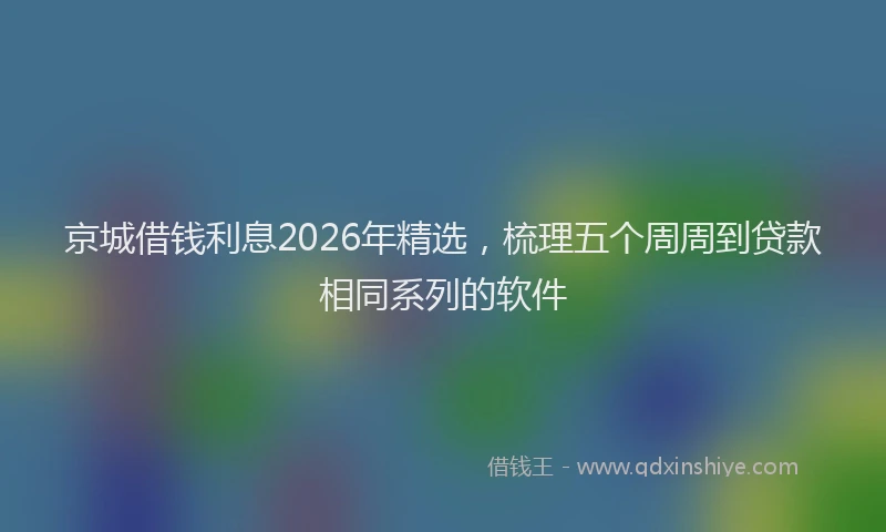 京城借钱利息2026年精选，梳理五个周周到贷款相同系列的软件