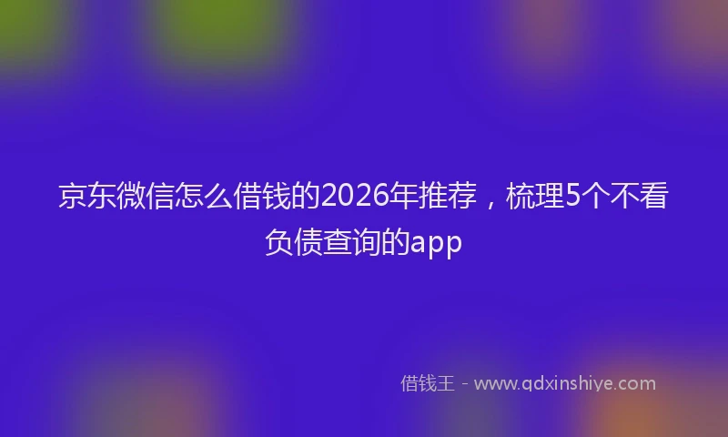 京东微信怎么借钱的2026年推荐,梳理5个不看负债查询的app