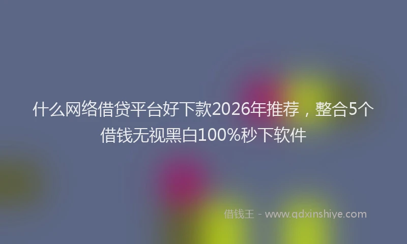 什么网络借贷平台好下款2026年推荐，整合5个借钱无视黑白100%秒下软件