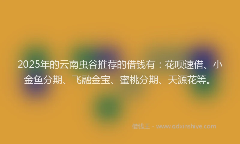 2025年的云南虫谷推荐的借钱有：花呗速借、小金鱼分期、飞融金宝、蜜桃分期、天源花等。