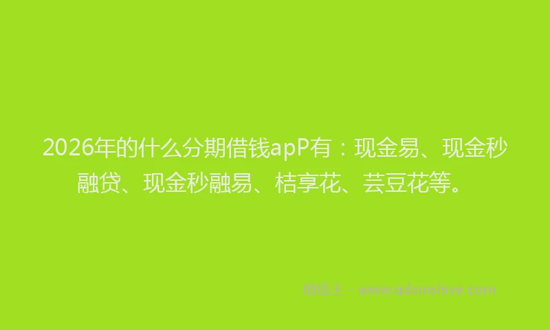 2026年的什么分期借钱apP有：现金易、现金秒融贷、现金秒融易、桔享花、芸豆花等。