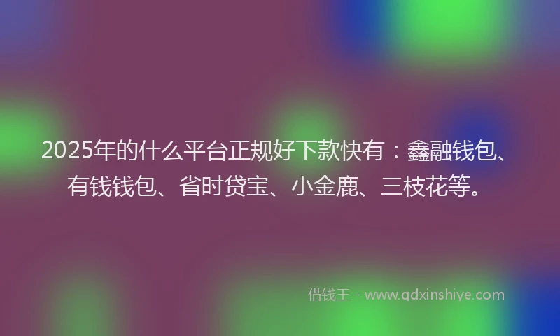 2025年的什么平台正规好下款快有：鑫融钱包、有钱钱包、省时贷宝、小金鹿、三枝花等。