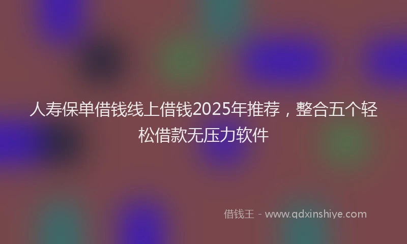 人寿保单借钱线上借钱2025年推荐，整合五个轻松借款无压力软件
