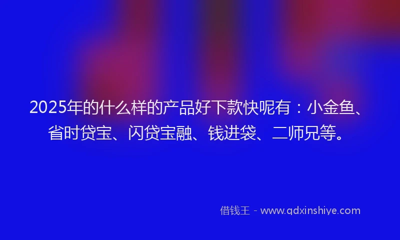 2025年的什么样的产品好下款快呢有：小金鱼、省时贷宝、闪贷宝融、钱进袋、二师兄等。