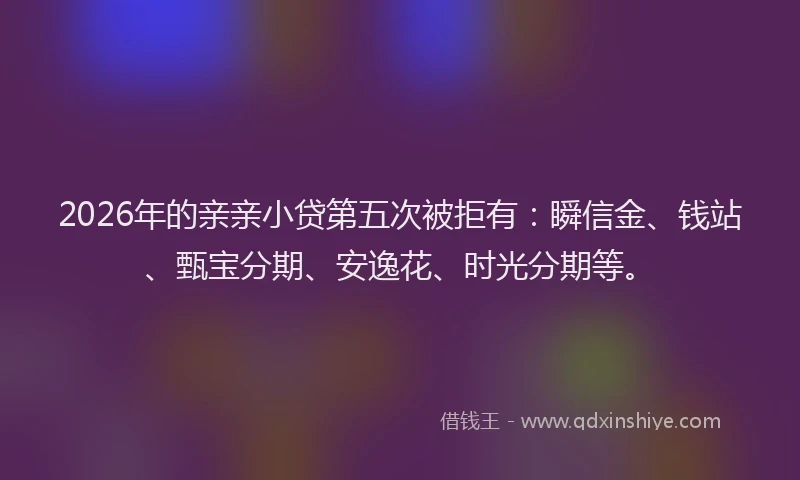 2026年的亲亲小贷第五次被拒有：瞬信金、钱站、甄宝分期、安逸花、时光分期等。