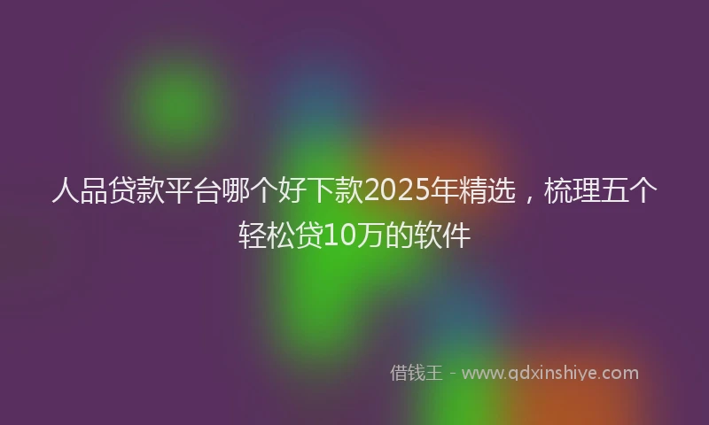 人品贷款平台哪个好下款2025年精选，梳理五个轻松贷10万的软件