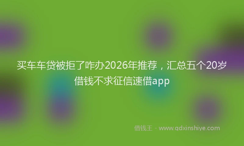 买车车贷被拒了咋办2026年推荐,汇总五个20岁借钱不求征信速借app