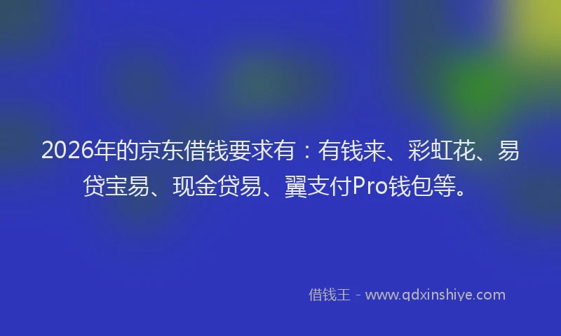 2026年的京东借钱要求有：有钱来、彩虹花、易贷宝易、现金贷易、翼支付Pro钱包等。