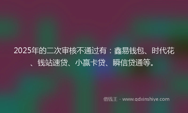 2025年的二次审核不通过有：鑫易钱包、时代花、钱站速贷、小赢卡贷、瞬信贷通等。