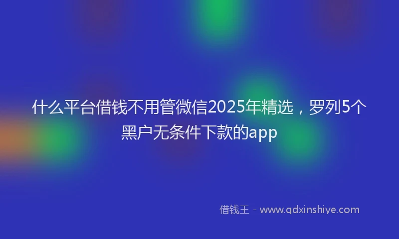 什么平台借钱不用管微信2025年精选，罗列5个黑户无条件下款的app