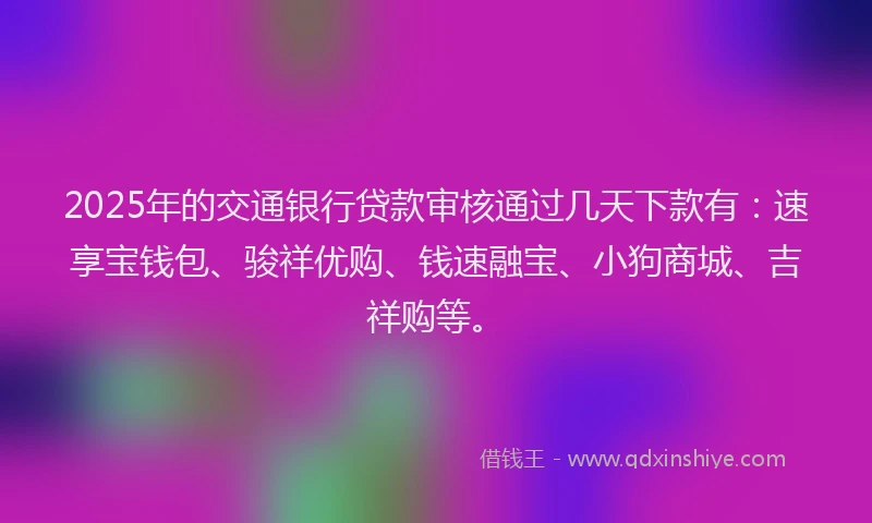 2025年的交通银行贷款审核通过几天下款有：速享宝钱包、骏祥优购、钱速融宝、小狗商城、吉祥购等。