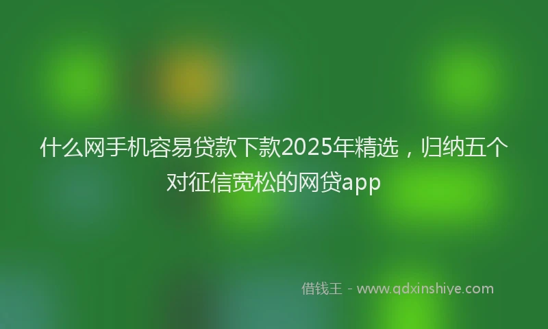 什么网手机容易贷款下款2025年精选，归纳五个对征信宽松的网贷app