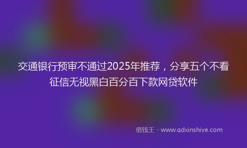 交通银行预审不通过2025年推荐,分享五个不看征信无视黑白百分百下款网贷软件