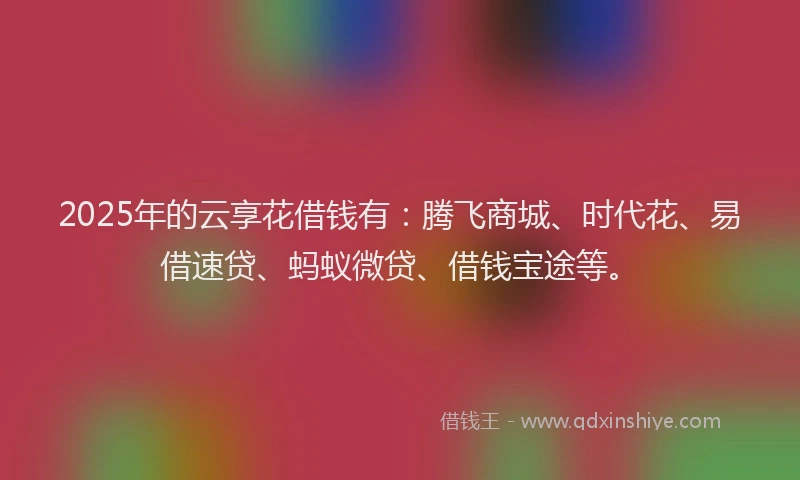 2025年的云享花借钱有：腾飞商城、时代花、易借速贷、蚂蚁微贷、借钱宝途等。