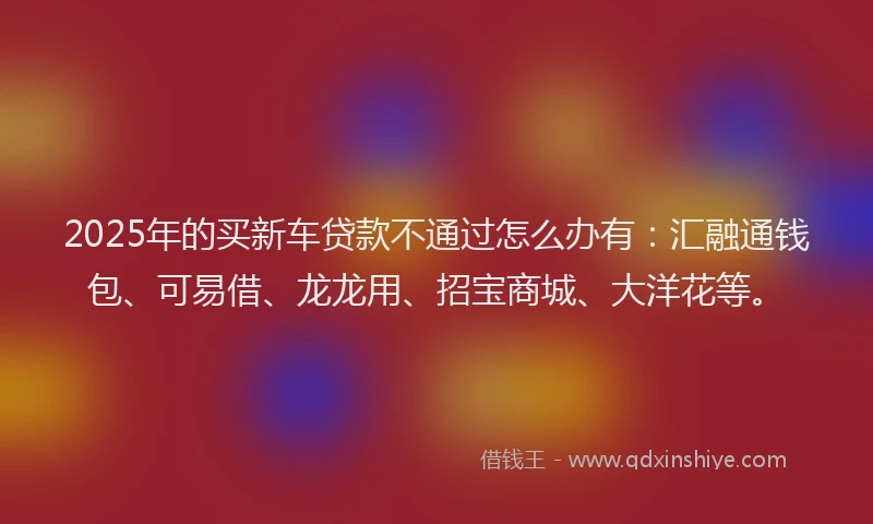 2025年的买新车贷款不通过怎么办有：汇融通钱包、可易借、龙龙用、招宝商城、大洋花等。