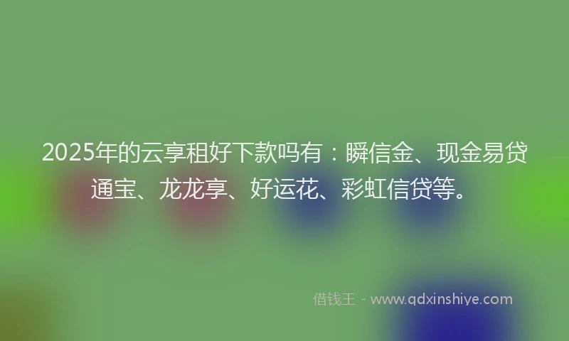 2025年的云享租好下款吗有：瞬信金、现金易贷通宝、龙龙享、好运花、彩虹信贷等。