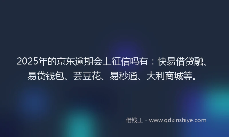 2025年的京东逾期会上征信吗有：快易借贷融、易贷钱包、芸豆花、易秒通、大利商城等。