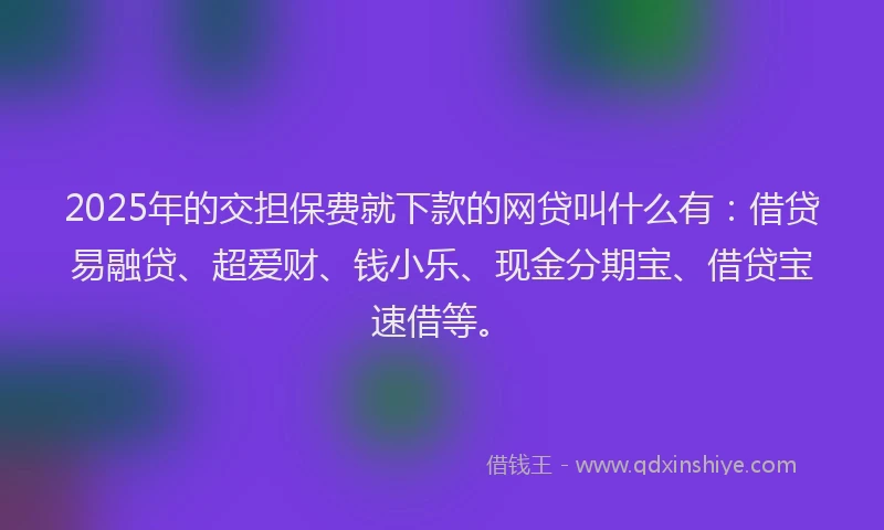 2025年的交担保费就下款的网贷叫什么有：借贷易融贷、超爱财、钱小乐、现金分期宝、借贷宝速借等。