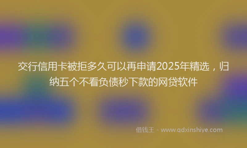 交行信用卡被拒多久可以再申请2025年精选，归纳五个不看负债秒下款的网贷软件