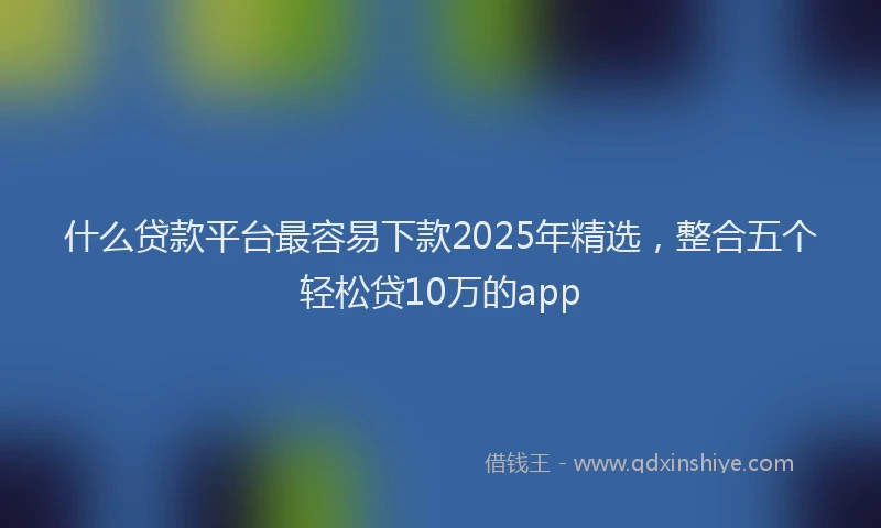 什么贷款平台最容易下款2025年精选，整合五个轻松贷10万的app
