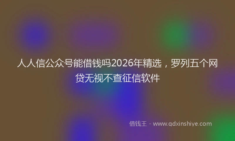人人信公众号能借钱吗2026年精选，罗列五个网贷无视不查征信软件