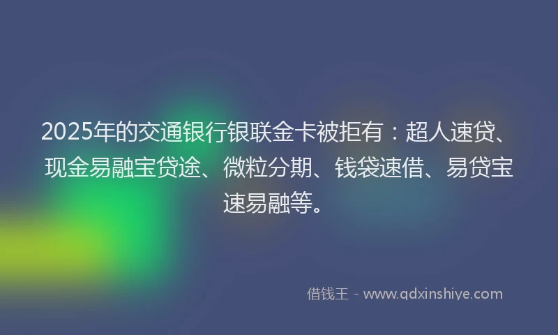 2025年的交通银行银联金卡被拒有：超人速贷、现金易融宝贷途、微粒分期、钱袋速借、易贷宝速易融等。