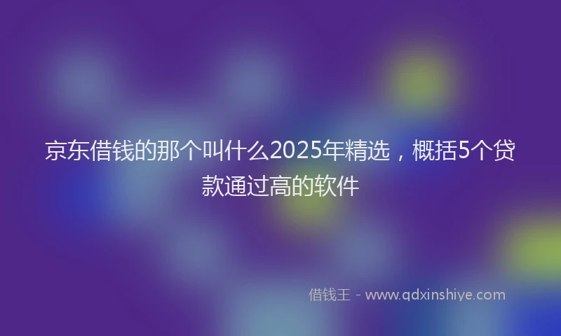 京东借钱的那个叫什么2025年精选，概括5个贷款通过高的软件