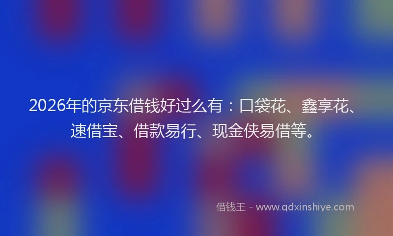 2026年的京东借钱好过么有：口袋花、鑫享花、速借宝、借款易行、现金侠易借等。