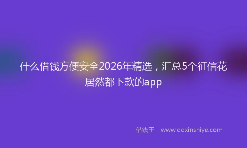 什么借钱方便安全2026年精选,汇总5个征信花居然都下款的app