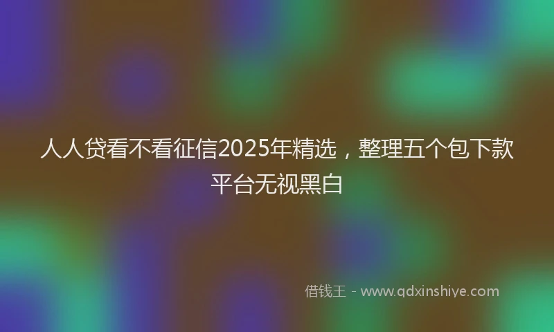 人人贷看不看征信2025年精选，整理五个包下款平台无视黑白
