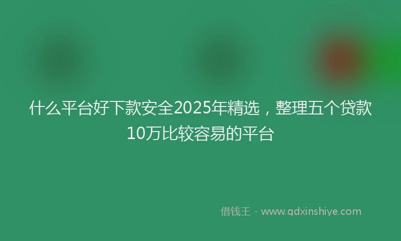 什么平台好下款安全2025年精选，整理五个贷款10万比较容易的平台