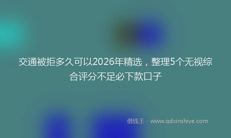 交通被拒多久可以2026年精选，整理5个无视综合评分不足必下款口子