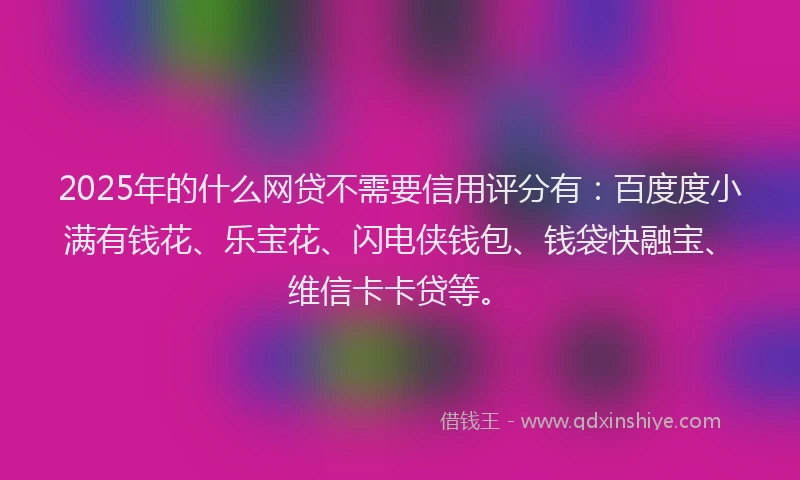 2025年的什么网贷不需要信用评分有：百度度小满有钱花、乐宝花、闪电侠钱包、钱袋快融宝、维信卡卡贷等。