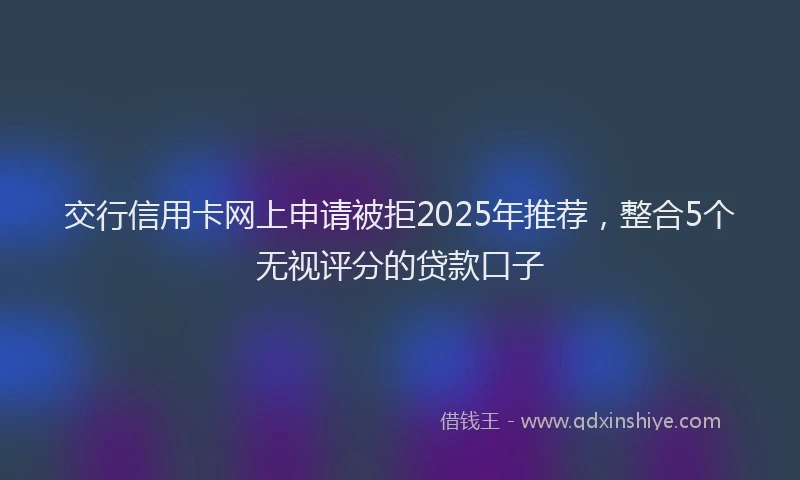 交行信用卡网上申请被拒2025年推荐，整合5个无视评分的贷款口子
