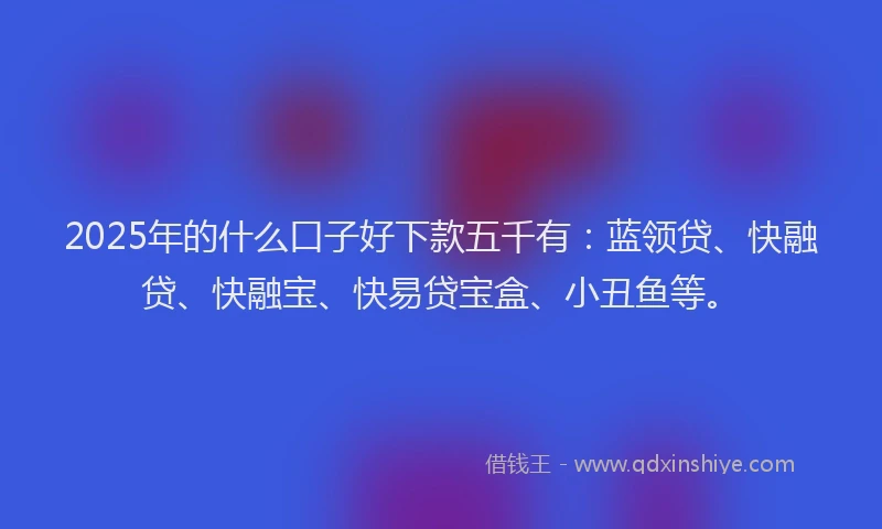 2025年的什么口子好下款五千有：蓝领贷、快融贷、快融宝、快易贷宝盒、小丑鱼等。