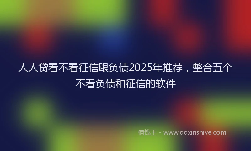 人人贷看不看征信跟负债2025年推荐,整合五个不看负债和征信的软件