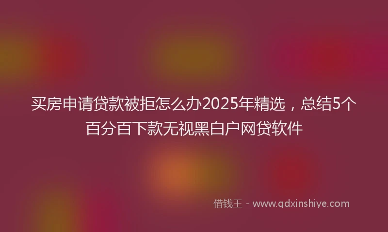 买房申请贷款被拒怎么办2025年精选，总结5个百分百下款无视黑白户网贷软件