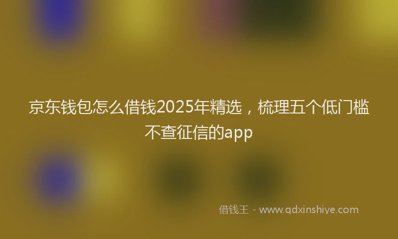 京东钱包怎么借钱2025年精选,梳理五个低门槛不查征信的app