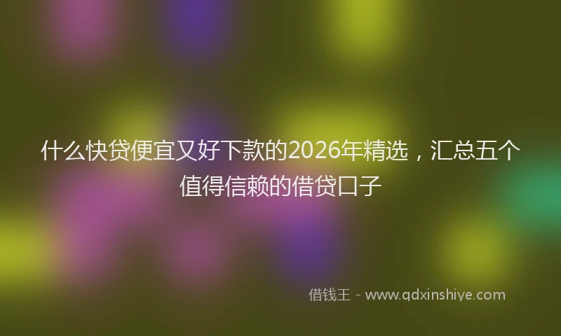 什么快贷便宜又好下款的2026年精选，汇总五个值得信赖的借贷口子