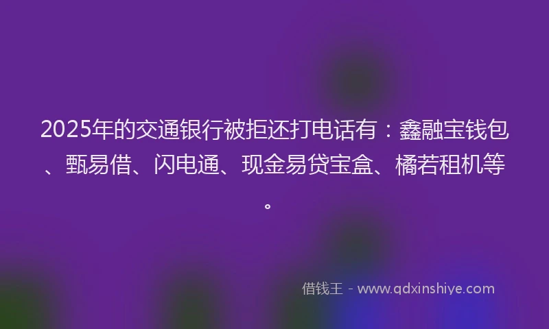 2025年的交通银行被拒还打电话有：鑫融宝钱包、甄易借、闪电通、现金易贷宝盒、橘若租机等。
