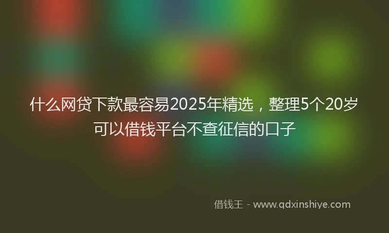 什么网贷下款最容易2025年精选，整理5个20岁可以借钱平台不查征信的口子