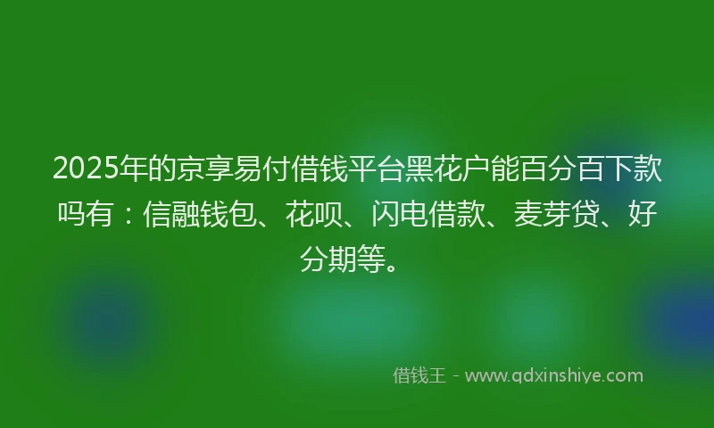 2025年的京享易付借钱平台黑花户能百分百下款吗有：信融钱包、花呗、闪电借款、麦芽贷、好分期等。