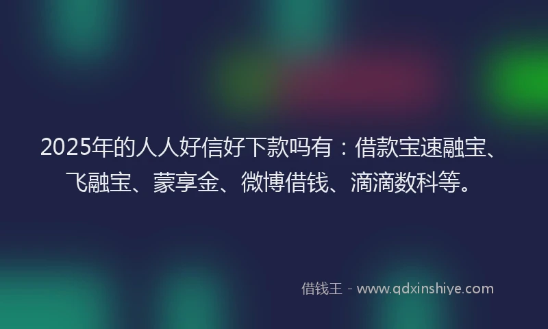 2025年的人人好信好下款吗有：借款宝速融宝、飞融宝、蒙享金、微博借钱、滴滴数科等。