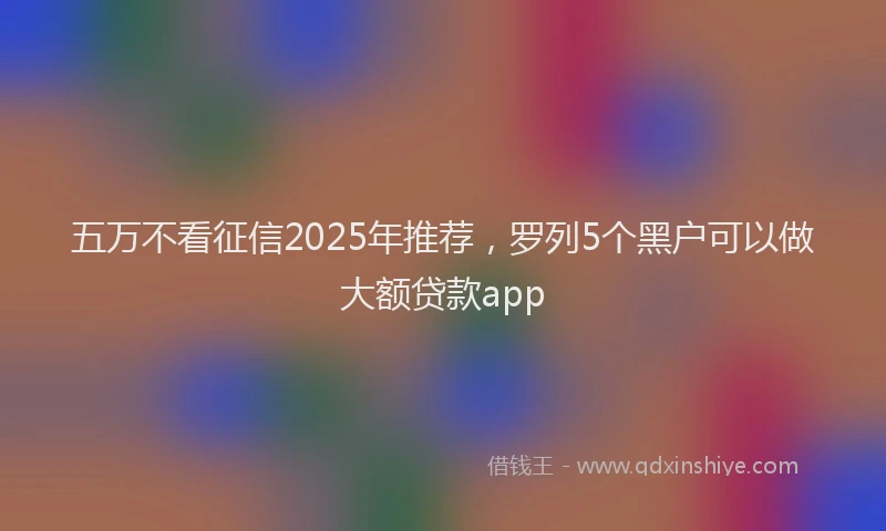 五万不看征信2025年推荐,罗列5个黑户可以做大额贷款app