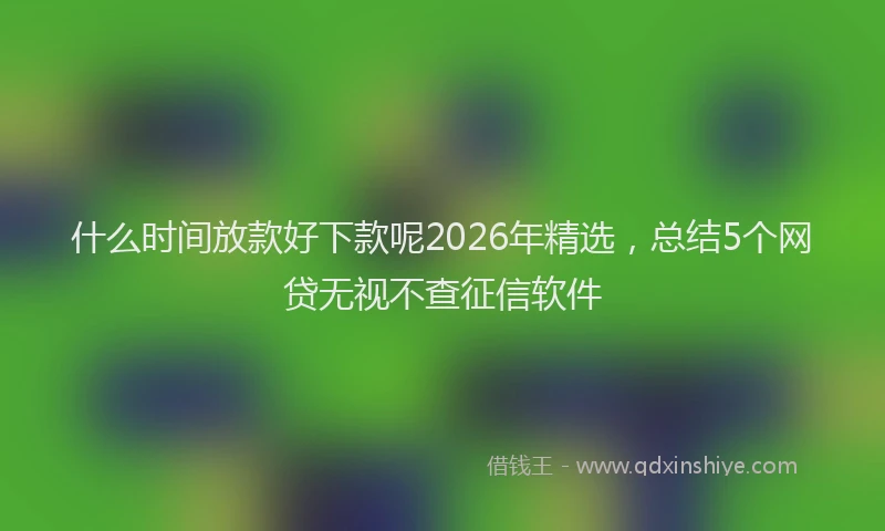 什么时间放款好下款呢2026年精选，总结5个网贷无视不查征信软件