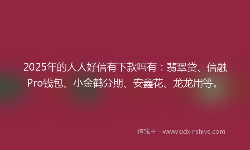 2025年的人人好信有下款吗有:翡翠贷、信融Pro钱包、小金鹤分期、安鑫花、龙龙用等。
